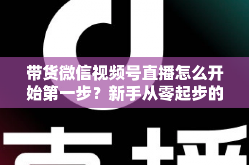 带货微信视频号直播怎么开始第一步?新手从零起步的完整实操指南 带货微信视频号直播怎么开始第一步?新手从零起步的完整实操指南