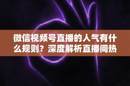 微信视频号直播的人气有什么规则？深度解析直播间热度机制与涨人气实战攻略