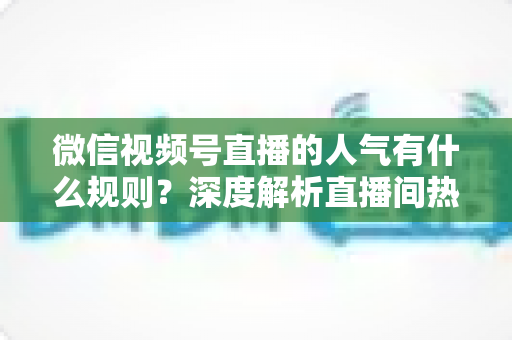 微信视频号直播的人气有什么规则？深度解析直播间热度机制与涨人气实战攻略