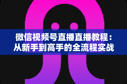 微信视频号直播直播教程：从新手到高手的全流程实战指南