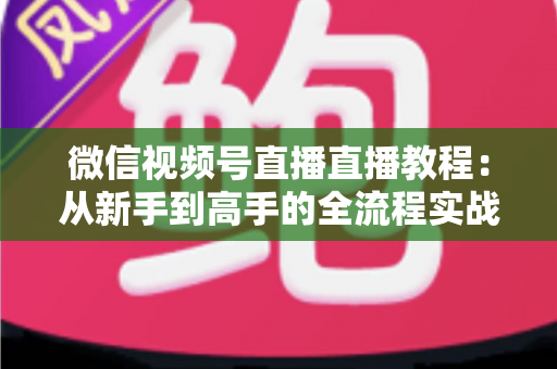 微信视频号直播直播教程：从新手到高手的全流程实战指南