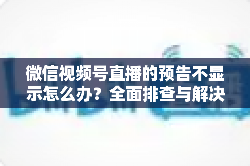 微信视频号直播的预告不显示怎么办?全面排查与解决方法指南 微信视频号直播的预告不显示怎么办?全面排查与解决方法指南