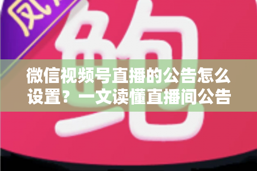 微信视频号直播的公告怎么设置？一文读懂直播间公告设置全流程与运营技巧