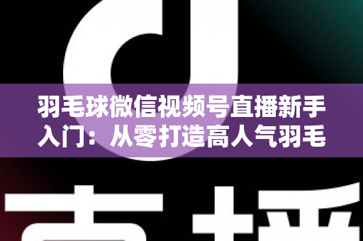 羽毛球微信视频号直播新手入门：从零打造高人气羽毛球直播间的实战指南