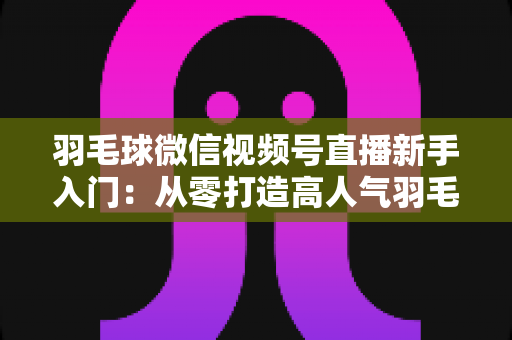 羽毛球微信视频号直播新手入门：从零打造高人气羽毛球直播间的实战指南