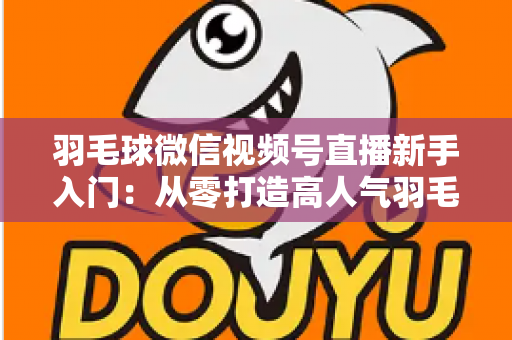 羽毛球微信视频号直播新手入门：从零打造高人气羽毛球直播间的实战指南