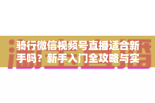 骑行微信视频号直播适合新手吗?新手入门全攻略与实战经验分享 骑行微信视频号直播适合新手吗?新手入门全攻略与实战经验分享