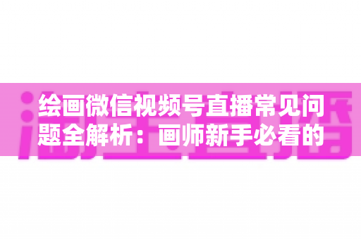 绘画微信视频号直播常见问题全解析：画师新手必看的避坑与涨粉实战指南