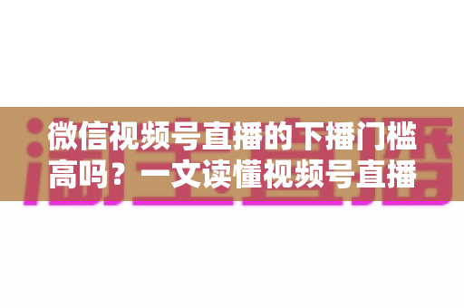 微信视频号直播的下播门槛高吗？一文读懂视频号直播的规则、隐性门槛与实操技巧