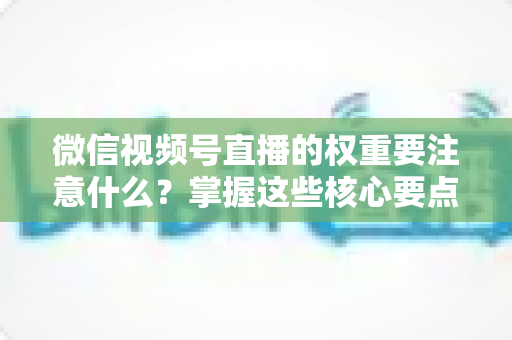 微信视频号直播的权重要注意什么？掌握这些核心要点，让你的直播间流量翻倍