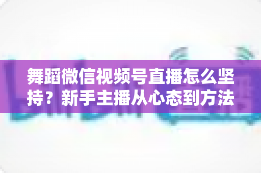 舞蹈微信视频号直播怎么坚持？新手主播从心态到方法的全方位实战指南