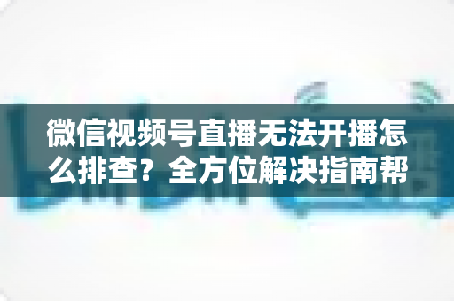微信视频号直播无法开播怎么排查？全方位解决指南帮您快速恢复直播