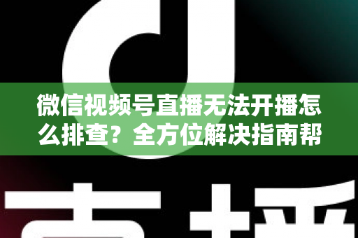 微信视频号直播无法开播怎么排查？全方位解决指南帮您快速恢复直播