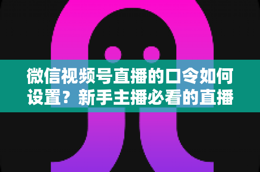 微信视频号直播的口令如何设置？新手主播必看的直播间口令互动与涨粉全攻略