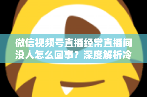 微信视频号直播经常直播间没人怎么回事？深度解析冷场原因与涨人气实战指南