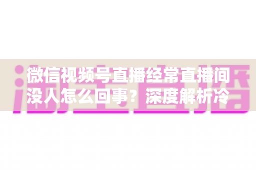 微信视频号直播经常直播间没人怎么回事？深度解析冷场原因与涨人气实战指南