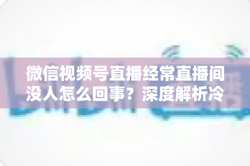 微信视频号直播经常直播间没人怎么回事？深度解析冷场原因与涨人气实战指南