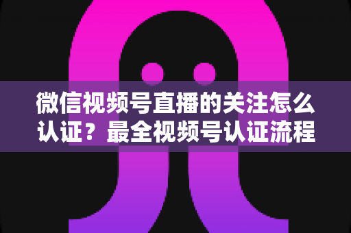微信视频号直播的关注怎么认证？最全视频号认证流程与直播涨粉实操指南