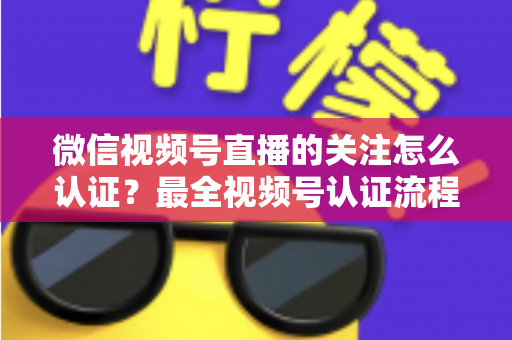 微信视频号直播的关注怎么认证？最全视频号认证流程与直播涨粉实操指南