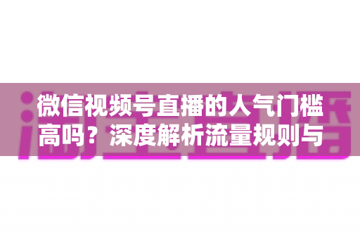 微信视频号直播的人气门槛高吗？深度解析流量规则与新手破局指南