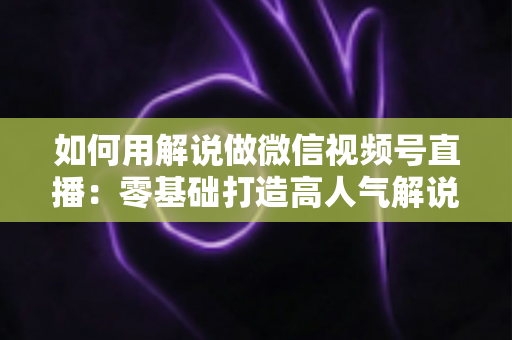 如何用解说做微信视频号直播:零基础打造高人气解说直播间的完整实战指南 如何用解说做微信视频号直播:零基础打造高人气解说直播间的完整实战指南