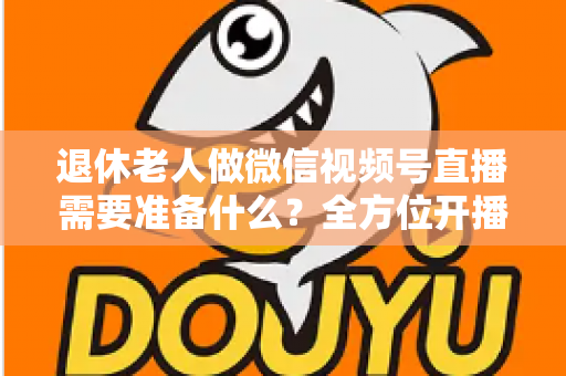 退休老人做微信视频号直播需要准备什么？全方位开播指南助您轻松开启银发新生活