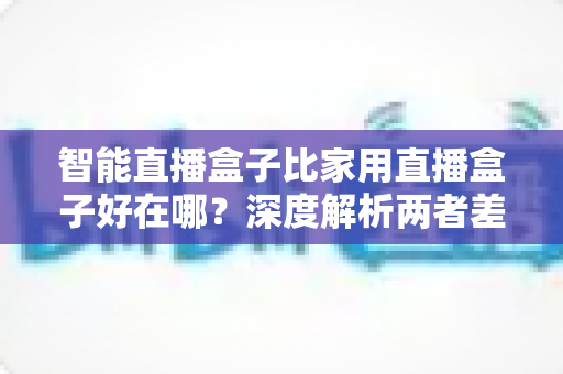 智能直播盒子比家用直播盒子好在哪?深度解析两者差异,帮你选对直播设备 智能直播盒子比家用直播盒子好在哪?深度解析两者差异,帮你选对直播设备