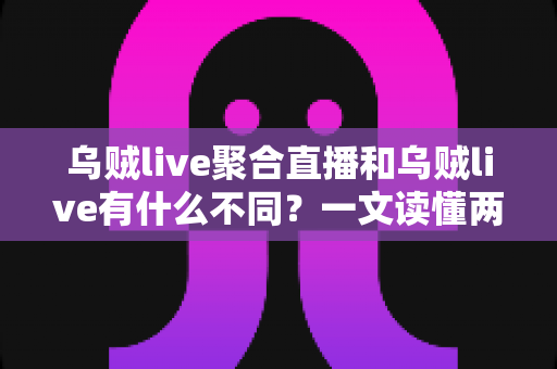 乌贼live聚合直播和乌贼live有什么不同？一文读懂两大版本的核心差异与选择指南