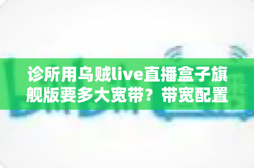 诊所用乌贼live直播盒子旗舰版要多大宽带?带宽配置全攻略与避坑指南 诊所用乌贼live直播盒子旗舰版要多大宽带?带宽配置全攻略与避坑指南