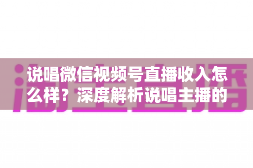 说唱微信视频号直播收入怎么样？深度解析说唱主播的真实收益与变现之道
