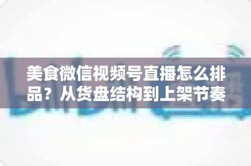 美食微信视频号直播怎么排品？从货盘结构到上架节奏的实战全攻略