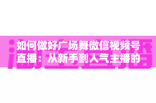 如何做好广场舞微信视频号直播:从新手到人气主播的全流程实战指南 如何做好广场舞微信视频号直播:从新手到人气主播的全流程实战指南