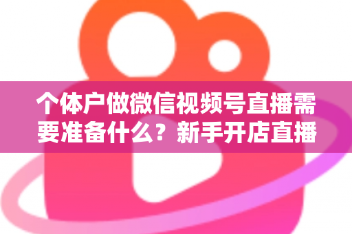 个体户做微信视频号直播需要准备什么？新手开店直播带货全攻略