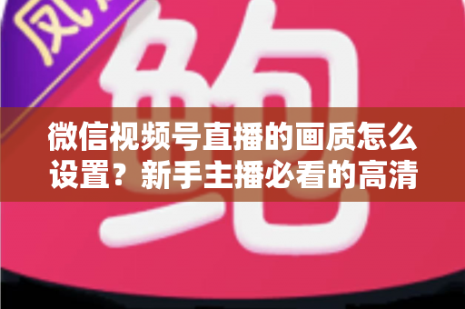 微信视频号直播的画质怎么设置?新手主播必看的高清直播全攻略 微信视频号直播的画质怎么设置?新手主播必看的高清直播全攻略