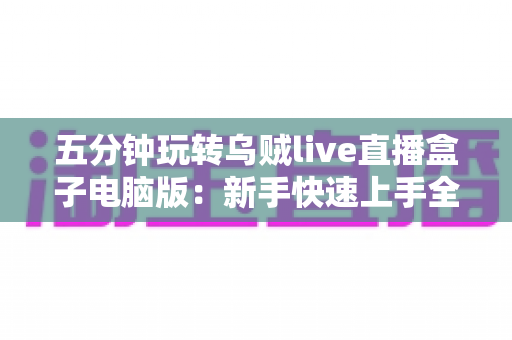 五分钟玩转乌贼live直播盒子电脑版：新手快速上手全攻略，轻松开启高效直播新体验