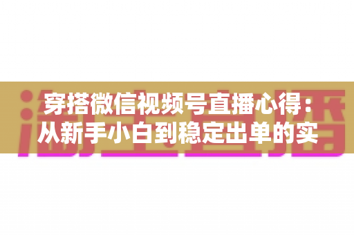 穿搭微信视频号直播心得:从新手小白到稳定出单的实战经验全解析 穿搭微信视频号直播心得:从新手小白到稳定出单的实战经验全解析