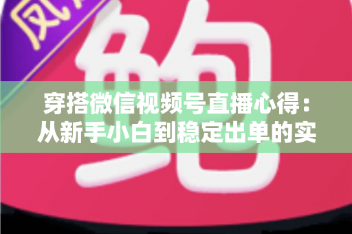 穿搭微信视频号直播心得:从新手小白到稳定出单的实战经验全解析 穿搭微信视频号直播心得:从新手小白到稳定出单的实战经验全解析