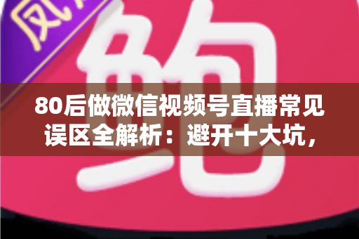 80后做微信视频号直播常见误区全解析：避开十大坑，让直播变现少走三年弯路