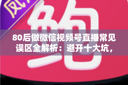 80后做微信视频号直播常见误区全解析：避开十大坑，让直播变现少走三年弯路