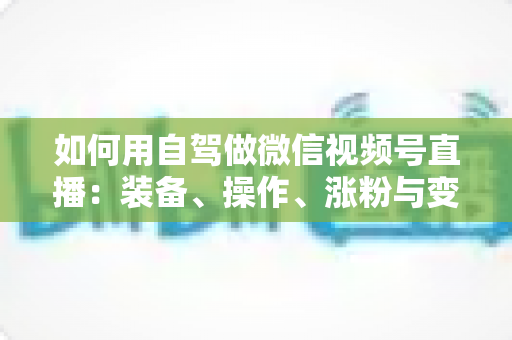 如何用自驾做微信视频号直播:装备、操作、涨粉与变现的全程实战指南 如何用自驾做微信视频号直播:装备、操作、涨粉与变现的全程实战指南