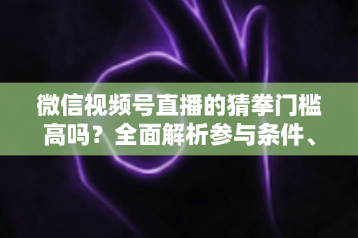 微信视频号直播的猜拳门槛高吗？全面解析参与条件、玩法规则与运营建议