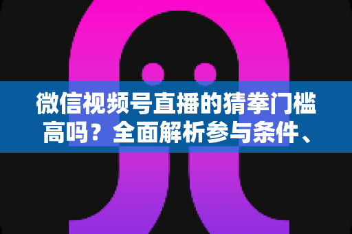 微信视频号直播的猜拳门槛高吗？全面解析参与条件、玩法规则与运营建议