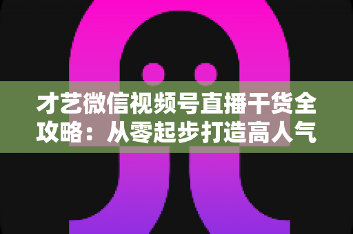 才艺微信视频号直播干货全攻略：从零起步打造高人气才艺直播间的实用指南