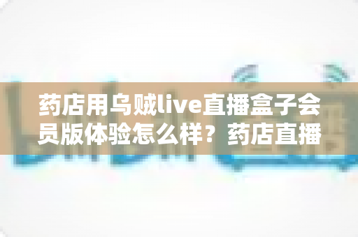 药店用乌贼live直播盒子会员版体验怎么样?药店直播带货实战体验全解析 药店用乌贼live直播盒子会员版体验怎么样?药店直播带货实战体验全解析