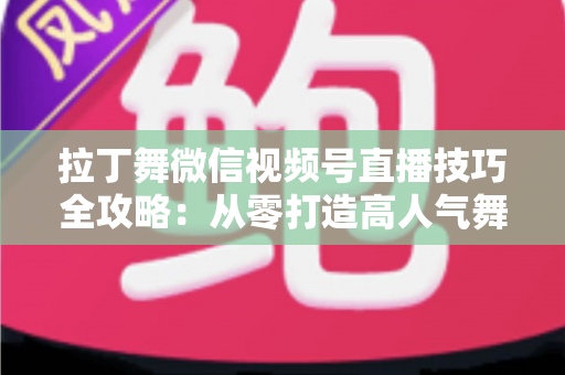 拉丁舞微信视频号直播技巧全攻略：从零打造高人气舞蹈直播间的实战指南