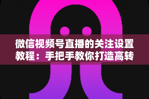 微信视频号直播的关注设置教程：手把手教你打造高转化直播间的完整攻略