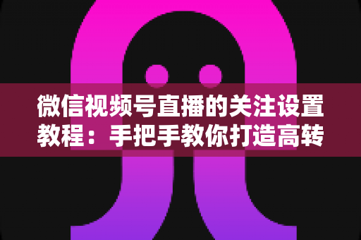 微信视频号直播的关注设置教程：手把手教你打造高转化直播间的完整攻略