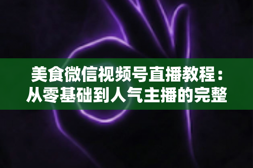 美食微信视频号直播教程：从零基础到人气主播的完整实战指南