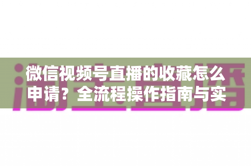 微信视频号直播的收藏怎么申请？全流程操作指南与实用技巧一网打尽