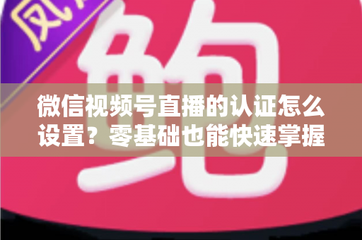 微信视频号直播的认证怎么设置?零基础也能快速掌握的认证全流程指南 微信视频号直播的认证怎么设置?零基础也能快速掌握的认证全流程指南
